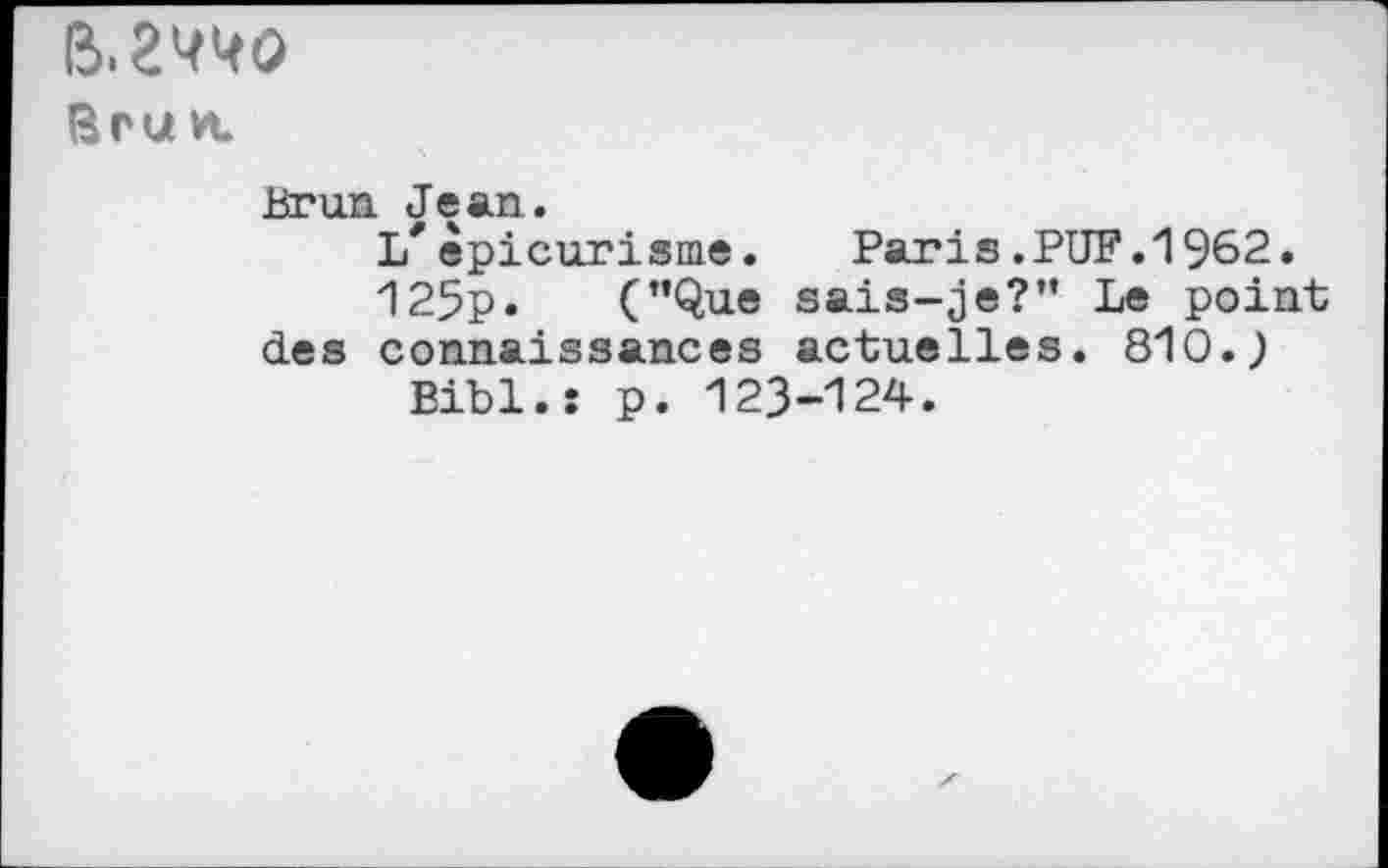 ﻿&2W0
Bru vt
Brun Jean.
L*épicurisme. Paris.PUF.1962.
125p. (’’Que sais-je?” Le point des connaissances actuelles. 810.;
Bibl.: p. 123-124.